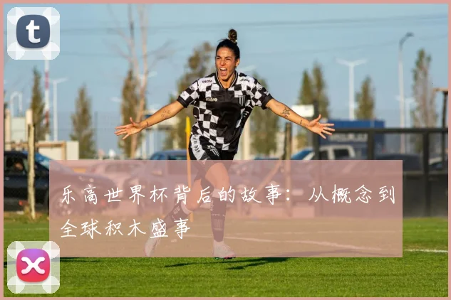 乐高世界杯背后的故事:从概念到全球积木盛事