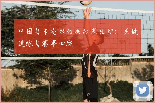 中国与卡塔尔对决结果出炉:关键进球与赛事回顾
