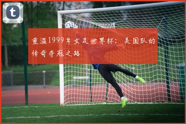 重温1999年女足世界杯:美国队的传奇夺冠之路