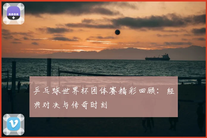 乒乓球世界杯团体赛精彩回顾:经典对决与传奇时刻